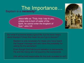 The Importance…
Baptism is a necessity!
Jesus tells us: "Truly, truly I say to you,
unless one is born of water of the
Spirit, he cannot enter the kingdom of
God." John 3:6
Even though God has bound salvation to sacraments,
He and His mercy are not bound to the sacraments.
But what if someone leads a good life, but he never hears
about Baptism? Does this mean he can't go to heaven?
Baptism is only necessary for those who have heard
the Gospel message and who have the possibility for
asking for the sacrament.
(We will be held responsible for the truth revealed to us!!)
 