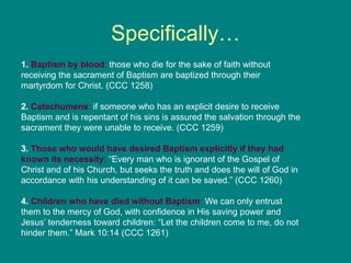 Specifically…
1. Baptism by blood: those who die for the sake of faith without
receiving the sacrament of Baptism are baptized through their
martyrdom for Christ. (CCC 1258)
2. Catechumens: if someone who has an explicit desire to receive
Baptism and is repentant of his sins is assured the salvation through the
sacrament they were unable to receive. (CCC 1259)
3. Those who would have desired Baptism explicitly if they had
known its necessity: “Every man who is ignorant of the Gospel of
Christ and of his Church, but seeks the truth and does the will of God in
accordance with his understanding of it can be saved.” (CCC 1260)
4. Children who have died without Baptism: We can only entrust
them to the mercy of God, with confidence in His saving power and
Jesus’ tenderness toward children: “Let the children come to me, do not
hinder them.” Mark 10:14 (CCC 1261)
 