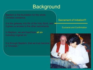 Background
Baptism is the foundation for the whole
Christian existence.
It is the gateway into life of the Holy Spirit, and
it gives us access to the other sacraments.
In Baptism, we are freed from all sin,
including original sin.
It is through Baptism, that we truly become
a “Christian.”
Sacrament of Initiation!!!
Eucharist and Confirmation
 