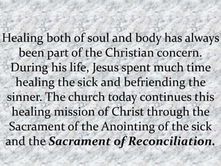 Healing both of soul and body has always
   been part of the Christian concern.
  During his life, Jesus spent much time
   healing the sick and befriending the
 sinner. The church today continues this
  healing mission of Christ through the
 Sacrament of the Anointing of the sick
and the Sacrament of Reconciliation.
 
