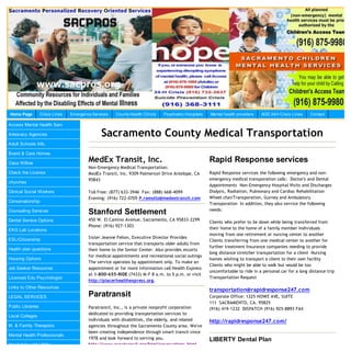 Home Page          Crisis Lines   Emergency Services   County Health Clinics   Psychiatric Hospitals   Mental health providers   AOD 24H Crisis Lines     Contact

Access Mental Health Serv

Advocacy Agencies                               Sacramento County Medical Transportation
Adult Schools Info.

Board & Care Homes

Casa Willow
                                          MedEx Transit, Inc.                                          Rapid Response services
                                          Non-Emergency Medical Transportation:
Check the License                         MedEx Transit, Inc. 9309 Palmerson Drive Antelope, CA        Rapid Response services the following emergency and non-
                                          95843                                                        emergency medical transporation calls: Doctor's and Dental
churches
                                                                                                       Appointments Non-Emergency Hospital Visits and Discharges
Clinical Social Workers                   Toll Free: (877) 633-3946 Fax: (888) 668-4099                Dialysis, Radiation, Pulmonary and Cardiac Rehabilitation
                                          Evening: (916) 722-0705 P.remollo@medextransit.com           Wheel chairTransporation, Gurney and Ambulatory
Conservatorship
                                                                                                       Transporation In addition, they also service the following
                                                                                                       needs:
Counseling Services                       Stanford Settlement
Dental Service Options                    450 W. El Camino Avenue, Sacramento, CA 95833-2299
                                                                                                       Clients who prefer to lie down while being transferred from
                                          Phone: (916) 927-1303
EKG Lab Locations                                                                                      their home to the home of a family member Individuals
                                                                                                       moving from one retirement or nursing center to another
ESL/Citizenship                           Sister Jeanne Felion, Executive Director Provides
                                                                                                       Clients transferring from one medical center to another for
                                          transportation service that transports older adults from
                                                                                                       further treatment Insurance companies needing to provide
Health plan questions                     their home to the Senior Center. Also provides escorts
                                                                                                       long distance stretcher transportation for a client Nursing
                                          for medical appointments and recreational social outings
Housing Options                                                                                        homes wishing to transport a client to their own facility
                                          The service operates by appointment only. To make an
                                                                                                       Clients who might be able to walk but would be too
Job Seeker Resources                      appointment or for more information call Health Express
                                                                                                       uncomfortable to ride in a personal car for a long distance trip
                                          at 1-800-655-RIDE (7433) M-F 8 a.m. to 5 p.m. or visit
Licensed Edu Psychologist                                                                              Transportation Request
                                          http://placerhealthexpress.org.
Links to Other Resources
                                                                                                       transportation@rapidresponse247.com
LEGAL SERVICES                            Paratransit                                                  Corporate Office: 1325 HOWE AVE, SUITE
                                                                                                       111 SACRAMENTO, CA. 95825
Public Libraries                          Paratransit, Inc., is a private nonprofit corporation        (916) 419-1232 DISPATCH (916) 925-8893 FAX
                                          dedicated to providing transportation services to
Local Colleges
                                          individuals with disabilities, the elderly, and related      http://rapidresponse247.com/
M. & Family Therapists                    agencies throughout the Sacramento County area. We've
                                          been creating independence through smart transit since
Mental Health Professionals
                                          1978 and look forward to serving you.                        LIBERTY Dental Plan
Need Help with Utility                    http://www.paratransit.org/html/reservations.html
 