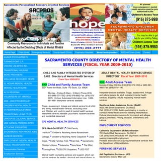 Home Page      Crisis Lines   Emergency Services    County Health Clinics      Psychiatric Hospitals      Mental health providers   AOD 24H Crisis Lines      Contact

KAISER PSYCHIATRISTS

TURNING POINT C.P.                        SACRAMENTO COUNTY DIRECTORY OF MENTAL HEALTH
VISIONS UNLIMITED INC.                           SERVICES (FISCAL YEAR 2009-2010)
TRANSITIONAL HOUSING
                                         CHILD AND FAMILY INTEGRATED SYSTEM OF                                 ADULT MENTAL HEALTH SERVICES SERVICE
MORE PROVIDERS
                                         CARE Directory of Mental Health Services                                 DIRECTORY Fiscal Year 2009-2010
WELLNESS RECOVERY CENTE                                   Fiscal Year 2009-2010

EL HOGAR MENTAL HEALTH
                                                                                                            >>> Adult Access Team
                                       >>> Child and Family Access Team                                     Monday-Friday 8:00 AM-5:00 (916) 875-1055 or (888) 881-
MENTAL HEALTH CARE                     3331 Power Inn Road, Suite 170 Sacto, Ca. 95826                      4881 Fax: (916) 875-1190

ALTA REGIONAL                                  Monday - Friday (8:00am - 5:00pm) Phone:(916)                Interpreter services available: Triage, assessment, linkage
                                               875-9980 TTY/TDD: (916) 876-8892 Fax: (916) 875-             and referral service for adult outpatient mental health
VOLUNTEERS OF AMERICA                                                                                       services. Eligibility: Adults requesting mental health
                                               9970. 24-hour Automated Information Line: 1-888-
2008 - 2009 PROVIDER LIST                      881-4881 Interpreter services available.                     services.

CHILDREN MENTAL HEALTH                 Triage, assessment, linkage and referral service for all child       Southeast Asian Assistance Center (SAAC)
                                       and family mental health services, excluding crisis                  5625 24th Street acramento, CA 95822
VA NORTHERN CALIFORNIA                                                                                      Call: (916) 421-1036. Adults participating in county or
                                       and Children and youth in need of mental health services
                                       Interpreter services available. psychiatric inpatient facilities     contract mental health services needing interpretation.
TRANSITIONAL LIVING (TLCS)                                                                                  Cultural interpretation services for immigrant and refugee
                                       and residential placement
LANGUAGE CULTURAL SERVICE                                                                                   group (Cantonese, Hmong, Russian, Vietnamese) and
                                                                                                            Latinos.
                                       CPS MENTAL HEALTH SERVICES
UCD CLINICAL TRAINING SITES
                                                                                                            EMPLOYMENT SERVICES
ACT HOME PROVIDERS                                                •
                                       CPS: Medi-Cal/EPSDT ( Child/Family,
                                                                                                            California Department of Rehabilitation
SACRAMENTO NON-PROFIT JOBS              Institute• Children’s Receiving Home Assessment                     721 Capitol Mall Sacramento, CA 95814
                                       Cottage, • Children’s Receiving Home Outpatient • Cross
CAREER CENTERS                                                                                              Call: (916) 558-5300 Adults with psychiatric disabilities
                                                                                                            seeking meaningful employment.
EMPLOYMENT: MENTAL HEALTH              Creek, • EMQ Families First, •River Oak, • Sacramento                Provides assistance in acquiring rehabilitative services from
                                                                                                            the Department of Rehabilitation.
PUBLIC TRANSPORTATION                  Children’s Home, •Terkensha, •Terra Nova, • The Effort,

Transportation Services                •Turning Point, •UCD CPS Outpatient, • UCD PCIT                      FORENSIC SERVICES
Employment Services                                                                                         Jail Psychiatric Services – UCD
                                       Mental health counseling services and support, which can
                                       include services for neglect, physical and sexual abuse, to          Sacramento County Main Jail
DISABILITY BENEFITS
 