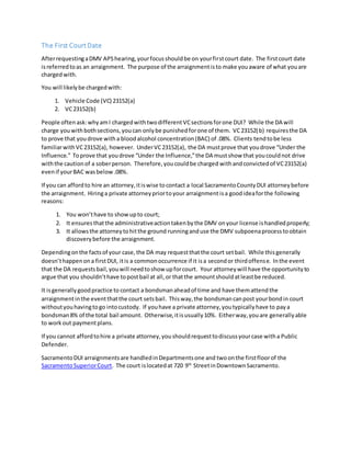 The First CourtDate
AfterrequestingaDMV APShearing,yourfocusshouldbe on yourfirstcourt date. The firstcourt date
isreferredtoas an arraignment. The purpose of the arraignmentisto make youaware of what youare
chargedwith.
You will likelybe chargedwith:
1. Vehicle Code (VC) 23152(a)
2. VC23152(b)
People oftenask:whyamI chargedwithtwodifferent VCsectionsforone DUI? While the DA will
charge youwithbothsections,youcan onlybe punishedforone of them. VC23152(b) requiresthe DA
to prove that youdrove witha bloodalcohol concentration(BAC) of .08%. Clients tendtobe less
familiarwithVC23152(a), however. UnderVC23152(a), the DA mustprove that youdrove “Under the
Influence.” Toprove that youdrove “Under the Influence,”the DA mustshow that youcouldnot drive
withthe cautionof a soberperson. Therefore,youcouldbe charged withandconvictedof VC23152(a)
evenif yourBAC wasbelow.08%.
If you can affordto hire an attorney,itiswise tocontact a local SacramentoCountyDUI attorneybefore
the arraignment. Hiringa private attorneypriortoyour arraignment isa goodideaforthe following
reasons:
1. You won’thave to showupto court;
2. It ensuresthatthe administrativeactiontakenbythe DMV onyour license ishandledproperly;
3. It allowsthe attorneytohitthe ground runninganduse the DMV subpoenaprocesstoobtain
discoverybefore the arraignment.
Dependingonthe factsof your case,the DA may requestthatthe court setbail. While thisgenerally
doesn’thappenona firstDUI, itis a commonoccurrence if it isa secondor thirdoffense. Inthe event
that the DA requestsbail,youwill needtoshow upforcourt. Your attorneywill have the opportunityto
argue that you shouldn’thave topostbail at all,or thatthe amountshouldatleastbe reduced.
It isgenerallygoodpractice to contact a bondsmanaheadof time and have themattendthe
arraignmentinthe eventthatthe court setsbail. Thisway,the bondsmancanpost yourbondin court
withoutyouhavingtogo intocustody. If youhave a private attorney,youtypicallyhave to paya
bondsman8% of the total bail amount. Otherwise,itisusually10%. Eitherway,youare generallyable
to workout paymentplans.
If you cannot affordtohire a private attorney,youshouldrequesttodiscussyourcase witha Public
Defender.
SacramentoDUI arraignmentsare handledinDepartmentsone and twoonthe firstfloorof the
SacramentoSuperiorCourt. The court islocatedat 720 9th
StreetinDowntownSacramento.
 