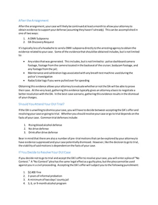 After the Arraignment
Afterthe arraignment,yourcase will likelybe continuedatleastamonthto allow yourattorneyto
obtainevidence tosupportyourdefense (assumingtheyhaven’talready). Thiscanbe accomplishedin
one of twoways:
1. A DMV Subpoena
2. DA DiscoveryRequest
It’stypically lessof aheadache to senda DMV subpoenadirectlytothe arrestingagencytoobtainthe
evidence relatedtoyourcase. Some of the evidencethatshouldbe obtainedincludes,butisnotlimited
to:
 Anyvideothatwas generated. Thisincludes,butisnotlimitedto: police dashboardcamera
footage,footage fromthe cameralocatedinthe backseatof the cruiser,bodycamfootage,and
any footage fromthe jail;
 Maintenance andcalibrationlogsassociatedwithanybreathtestmachine usedduringthe
police’sinvestigation
 Radar/Lidarlogsif you were pulledoverforspeeding
Obtainingthisevidence allowsyourattorneytoevaluatewhetherornotthe DA will be able toprove
theircase. At the veryleast,gatheringthisevidence typically givesanattorneyabasisto negotiate a
betterresolutionwiththe DA. Inthe best-case scenario,gatheringthisevidence resultsinthe dismissal
of yourcharges.
Should YouAttend Your DUI Trial?
If the DA isunwillingtodismissyourcase,you will have todecide between acceptingthe DA’sofferand
resolvingyourcase orgoingto trial. Whetheryoushouldresolveyourcase orgo to trial dependsonthe
facts of your case. Commontrial defensesinclude:
1. Risingbloodalcohol defense
2. No drive defense
3. Drinkafterdrive defense
Bear inmindthat there are alsoa numberof pre-trial motionsthatcanbe exploredbyyourattorneyto
have evidence suppressedandyourcase potentiallydismissed. However,like the decisiontogoto trial,
the viabilityof saidmotionsisdependentonthe factsof your case.
If You Decide to Resolve Your DUI Case
If you decide nottogo to trial andaccept the DA’sofferto resolve yourcase,youwill enterapleaof “No
Contest.” A “No Contest”pleahasthe same legal effectasa guiltyplea,butthe pleacannotbe used
againstyouin a civil proceeding. Acceptingthe DA’sofferwill subjectyoutothe followingpunishment:
1. $2,400 fine
2. 3 yearsof informal probation
3. A minimumof twodays’countyjail
4. 3, 6, or 9-monthalcohol program
 