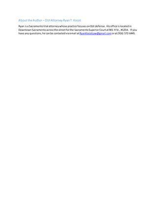 About the Author – DUI Attorney Ryan T. Kocot
Ryan isa Sacramentotrial attorneywhose practice focusesonDUI defense. Hisoffice islocatedin
DowntownSacramentoacrossthe streetforthe SacramentoSuperiorCourtat901 H St., #125A. If you
have any questions,he canbe contactedviaemail at RyanKocotLaw@gmail.com orat(916) 572-6445.
 