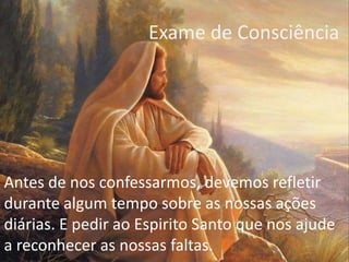 Exame de Consciência
Antes de nos confessarmos, devemos refletir
durante algum tempo sobre as nossas ações
diárias. E pedir ao Espirito Santo que nos ajude
a reconhecer as nossas faltas.
 