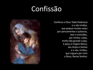 Confissão
Confesso a Deus Todo-Poderoso
e a vós irmãos,
que pequei muitas vezes
por pensamentos e palavras,
atos e omissões,
por minha, culpa,
minha tão grande culpa.
E peço à Virgem Maria,
aos Anjos e Santos
e a vós, Irmãos,
que rogueis por mim
a Deus, Nosso Senhor.
 