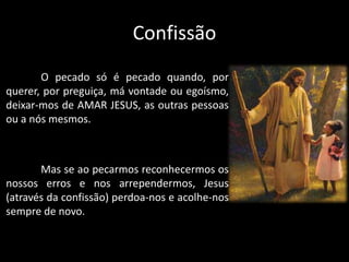 Confissão
O pecado só é pecado quando, por
querer, por preguiça, má vontade ou egoísmo,
deixar-mos de AMAR JESUS, as outras pessoas
ou a nós mesmos.
Mas se ao pecarmos reconhecermos os
nossos erros e nos arrependermos, Jesus
(através da confissão) perdoa-nos e acolhe-nos
sempre de novo.
 