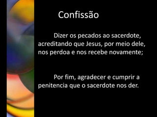 Confissão
Dizer os pecados ao sacerdote,
acreditando que Jesus, por meio dele,
nos perdoa e nos recebe novamente;
Por fim, agradecer e cumprir a
penitencia que o sacerdote nos der.
 