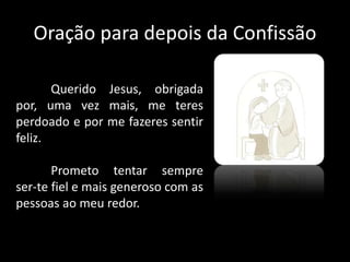 Oração para depois da Confissão
Querido Jesus, obrigada
por, uma vez mais, me teres
perdoado e por me fazeres sentir
feliz.
Prometo tentar sempre
ser-te fiel e mais generoso com as
pessoas ao meu redor.
 
