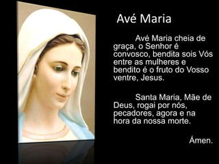 Avé Maria
Avé Maria cheia de
graça, o Senhor é
convosco, bendita sois Vós
entre as mulheres e
bendito é o fruto do Vosso
ventre, Jesus.
Santa Maria, Mãe de
Deus, rogai por nós,
pecadores, agora e na
hora da nossa morte.
Ámen.
 