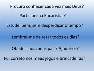 Procuro conhecer cada vez mais Deus?
Participei na Eucaristia ?
Lembrei-me de rezar todos os dias?
Obedeci aos meus pais? Ajudei-os?
Estudei bem, sem desperdiçar o tempo?
Fui correto nos meus jogos e brincadeiras?
 