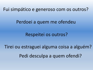 Fui simpático e generoso com os outros?
Respeitei os outros?
Tirei ou estraguei alguma coisa a alguém?
Perdoei a quem me ofendeu
Pedi desculpa a quem ofendi?
 