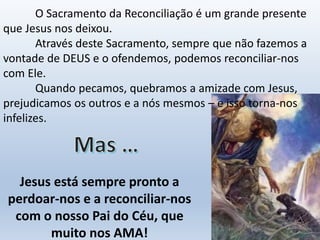 Jesus está sempre pronto a
perdoar-nos e a reconciliar-nos
com o nosso Pai do Céu, que
muito nos AMA!
O Sacramento da Reconciliação é um grande presente
que Jesus nos deixou.
Através deste Sacramento, sempre que não fazemos a
vontade de DEUS e o ofendemos, podemos reconciliar-nos
com Ele.
Quando pecamos, quebramos a amizade com Jesus,
prejudicamos os outros e a nós mesmos – e isso torna-nos
infelizes.
 