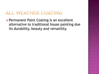  Permanent Paint Coating is an excellent
alternative to traditional house painting due
its durability, beauty and versatility.
 