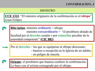 CONFIRMACION, 4 MINISTRO CCE 1312 : “El ministro originario de la confirmación es el  obispo ” (caso Felipe). Rito latino : ministro  ordinario  = obispo ministro  extraordinario  =  “el presbítero dotado de  facultad por el  derecho  común  o  por  concesión  peculiar de la autoridad competente” ( CIC 882 ).  Por el  derecho : - los que se equiparan al obispo diocesano; - bautizo o recepción en la Iglesia de un adulto; - en peligro de muerte.  Oriente : el presbítero que bautiza confiere la confirmación. Lo hace con el crisma consagrado por el obispo. 