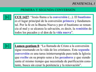 PENITENCIA, 1 PRIMERA Y SEGUNDA CONVERSIÓN CCE 1427 : “Jesús llama a la  conversión  (...). El  bautismo es el lugar principal de la conversión  primera  y fundamen- tal. Por la fe en la Buena Nueva y por el bautismo se renun- cia al mal y se alcanza la salvación, es decir, la  remisión  de  todos los pecados y el don de la  vida nueva ”. Lumen gentium 8 : “La llamada de Cristo a la conversión sigue resonando en la vida de los cristianos. Esta  segunda   conversión  es una tarea ininterrumpida para toda la Iglesia que  recibe  en su propio seno a los  pecadores  y que siendo santa al mismo tiempo que necesitada de purificación cons- tante, busca sin cesar la penitencia y la renovación”.  