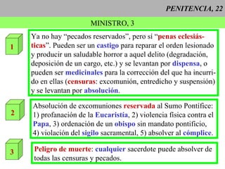PENITENCIA, 22 MINISTRO, 3 1 Ya no hay “pecados reservados”, pero sí “ penas eclesiás- ticas ”. Pueden ser un  castigo  para reparar el orden lesionado y producir un saludable horror a aquel delito (degradación, deposición de un cargo, etc.) y se levantan por  dispensa , o pueden ser  medicinales   para la corrección del que ha incurri- do en ellas ( censuras : excomunión, entredicho y suspensión) y se levantan por  absolución . 2 Absolución de excomuniones  reservada  al Sumo Pontífice: 1) profanación de la  Eucaristía , 2) violencia física contra el Papa , 3) ordenación de un  obispo  sin mandato pontificio, 4) violación del  sigilo  sacramental, 5) absolver al  cómplice .  3 Peligro de muerte :  cualquier  sacerdote puede absolver de todas las censuras y pecados.  
