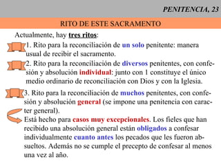 PENITENCIA, 23 RITO DE ESTE SACRAMENTO Actualmente, hay  tres ritos : 1. Rito para la reconciliación de  un solo  penitente: manera  usual de recibir el sacramento. 2. Rito para la reconciliación de  diversos  penitentes, con confe- sión y absolución  individual : junto con 1 constituye el único medio ordinario de reconciliación con Dios y con la Iglesia. 3. Rito para la reconciliación de  muchos  penitentes, con confe- sión y absolución  general  (se impone una penitencia con carac- ter general). Está hecho para  casos muy excepcionales . Los fieles que han  recibido una absolución general están  obligados  a confesar individualmente  cuanto antes  los pecados que les fueron ab- sueltos. Además no se cumple el precepto de confesar al menos una vez al año. 