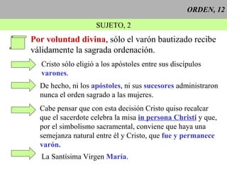 ORDEN, 12 SUJETO, 2 Por voluntad divina , sólo el varón bautizado recibe  válidamente la sagrada ordenación. Cristo sólo eligió a los apóstoles entre sus discípulos varones . De hecho, ni los  apóstoles , ni sus  sucesores  administraron nunca el orden sagrado a las mujeres. Cabe pensar que con esta decisión Cristo quiso recalcar que el sacerdote celebra la misa  in persona Christi  y que, por el simbolismo sacramental, conviene que haya una semejanza natural entre él y Cristo, que  fue y permanece varón. La Santísima Virgen  María . 