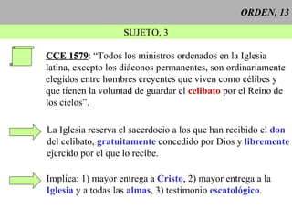 ORDEN, 13 SUJETO, 3 CCE 1579 : “Todos los ministros ordenados en la Iglesia latina, excepto los diáconos permanentes, son ordinariamente elegidos entre hombres creyentes que viven como célibes y  que tienen la voluntad de guardar el  celibato  por el Reino de los cielos”. La Iglesia reserva el sacerdocio a los que han recibido el  don del celibato,  gratuitamente  concedido por Dios y  libremente ejercido por el que lo recibe. Implica: 1) mayor entrega a  Cristo , 2) mayor entrega a la Iglesia  y a todas las  almas , 3) testimonio  escatológico . 