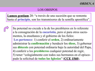 ORDEN, 6 LOS OBISPOS Lumen gentium  20: “a través de una sucesión que se remonta hasta el  principio , son los transmisores de la semilla apostólica”. Su potestad no excede a la de los presbíteros en lo referente a la consagración de la  eucaristía , pero sí para otros sacra- mentos, la enseñanza y el gobierno de los fieles: Les pertenece : 1) conferir el  orden , 2) ordinariamente administrar la  confirmación  y bendecir los  óleos , 3) gobernar sus  diócesis  con potestad ordinaria bajo la autoridad del Papa, 4) conferir a los  presbíteros  cualquier potestad de regir, 5) tener “colegialmente con todos sus hermanos en el episco- pado la solicitud de  todas las Iglesias ” ( CCE 1560 ). 