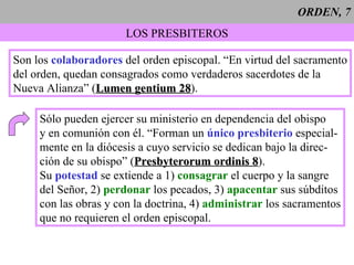 ORDEN, 7 LOS PRESBITEROS Son los  colaboradores  del orden episcopal. “En virtud del sacramento del orden, quedan consagrados como verdaderos sacerdotes de la Nueva Alianza” ( Lumen gentium 28 ). Sólo pueden ejercer su ministerio en dependencia del obispo y en comunión con él. “Forman un  único presbiterio  especial- mente en la diócesis a cuyo servicio se dedican bajo la direc- ción de su obispo” ( Presbyterorum ordinis 8 ). Su  potestad  se extiende a 1)  consagrar  el cuerpo y la sangre del Señor, 2)  perdonar  los pecados, 3)  apacentar  sus súbditos con las obras y con la doctrina, 4)  administrar  los sacramentos que no requieren el orden episcopal. 
