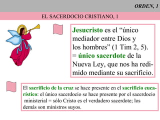 ORDEN, 1 EL SACERDOCIO CRISTIANO, 1 Jesucristo  es el “único mediador entre Dios y los hombres” (1 Tim 2, 5). =  único sacerdote  de la  Nueva Ley, que nos ha redi- mido mediante su sacrificio. El  sacrificio de la cruz  se hace presente en el  sacrificio euca- rístico : el único sacerdocio se hace presente por el sacerdocio ministerial = sólo Cristo es el verdadero sacerdote; los demás son ministros suyos. 
