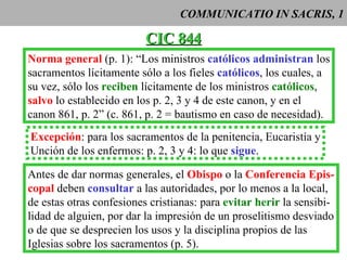 COMMUNICATIO IN SACRIS, 1 CIC 844 Norma general  (p. 1): “Los ministros  católicos   administran  los sacramentos lícitamente sólo a los fieles  católicos , los cuales, a su vez, sólo los  reciben  lícitamente de los ministros  católicos ,  salvo  lo establecido en los p. 2, 3 y 4 de este canon, y en el  canon 861, p. 2” (c. 861, p. 2 = bautismo en caso de necesidad).  Excepción : para los sacramentos de la penitencia, Eucaristía y Unción de los enfermos: p. 2, 3 y 4: lo que  sigue . Antes de dar normas generales, el  Obispo  o la  Conferencia Epis- copal  deben  consultar  a las autoridades, por lo menos a la local, de estas otras confesiones cristianas: para  evitar herir  la sensibi- lidad de alguien, por dar la impresión de un proselitismo desviado o de que se desprecien los usos y la disciplina propios de las Iglesias sobre los sacramentos (p. 5). 