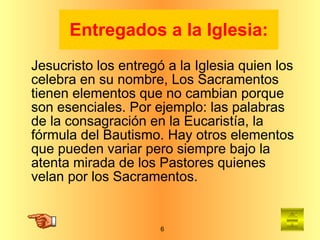 Entregados a la Iglesia: Jesucristo los entregó a la Iglesia quien los celebra en su nombre, Los Sacramentos tienen elementos que no cambian porque son esenciales. Por ejemplo: las palabras de la consagración en la Eucaristía, la fórmula del Bautismo. Hay otros elementos que pueden variar pero siempre bajo la atenta mirada de los Pastores quienes velan por los Sacramentos. 