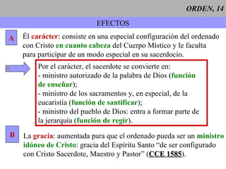 ORDEN, 14 EFECTOS A Él  carácter : consiste en una especial configuración del ordenado con Cristo  en cuanto cabeza  del Cuerpo Místico y le faculta para participar de un modo especial en su sacerdocio. Por el carácter, el sacerdote se convierte en: - ministro autorizado de la palabra de Dios ( función   de enseñar ); - ministro de los sacramentos y, en especial, de la eucaristía ( función de santificar ); - ministro del pueblo de Dios: entra a formar parte de la jerarquía ( función de regir ).  B La  gracia : aumentada para que el ordenado pueda ser un  ministro idóneo de Cristo : gracia del Espíritu Santo “de ser configurado con Cristo Sacerdote, Maestro y Pastor” ( CCE 1585 ). 