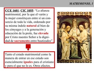 MATRIMONIO, 1 CCE 1601 ;  CIC 1055 : “La alianza  matrimonial, por la que el varón y la mujer constituyen entre sí un con- sorcio de toda la vida, ordenado por su misma índole  natural  al bien de los cónyuges y a la generación y  educación de la prole, fue  elevada por Cristo nuestro Señor a la digni- dad de  sacramento  entre bautizados”. Tanto el estado matrimonial como la manera de entrar en ese estado son esencialmente  iguales  para el cristiano y para el que no lo es. Otros efectos. 