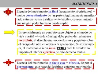 MATRIMONIO, 4 1 Esencia del matrimonio  in fieri  (sacramento si cristianos) = mutuo  consentimiento  de las partes legítimamente manifes- tado entre personas jurídicamente hábiles, consentimiento que ningún poder humano puede suplir. Es esencialmente un contrato cuyo objeto es el modo de  vida marital => cada cónyuge debe pretender, al menos no excluir , el derecho mutuo, exclusivo y perpetuo sobre el cuerpo del otro en orden a la generación. Si se excluye- ra, el matrimonio sería  nulo .  PERO  para la validez no  importa el ulterior  ejercicio  de este derecho mutuo. 2 Esencia del matrimonio  in facto esse  =  vínculo , de por sí permanente , que nace del legítimo contrato matrimonial. 