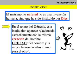 MATRIMONIO, 5 INSTITUCION El matrimonio  natural  no es una invención humana, sino que ha sido instituido por  Dios . En el relato del  Génesis , esta institución aparece relacionada estrechamente con la misma  creación  del hombre. CCE 1611 : “el hombre y la  mujer fueron creados el uno para el otro”. 