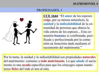 MATRIMONIO, 6 PROPIEDADES, 1 CCE 1644 : “El  amor  de los esposos  exige , por su misma naturaleza, la  unidad  y la  indisolubilidad  de la co- munidad de personas que abarca la  vida entera de los esposos... Esta co- munión  humana  es confirmada, puri- ficada y perfeccionada por la comu- nión en Jesucristo dada mediante el sacramento del matrimonio.”  Por lo tanto, la unidad y la indisolubilidad son propiedades  naturales del matrimonio: comunes a  todo matrimonio . Lo que  añade  el sacra- mento es una  ayuda  específica para que los cónyuges sepan mante- nerse  fieles  del todo el uno al otro. 