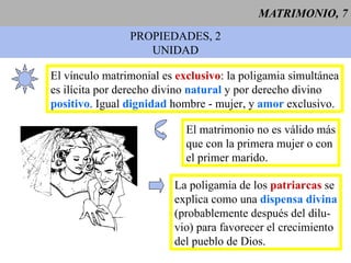 MATRIMONIO, 7 PROPIEDADES, 2 UNIDAD El vínculo matrimonial es  exclusivo : la poligamia simultánea es ilícita por derecho divino  natural  y por derecho divino positivo . Igual  dignidad  hombre - mujer, y  amor  exclusivo. La poligamia de los  patriarcas  se explica como una  dispensa divina (probablemente después del dilu- vio) para favorecer el crecimiento del pueblo de Dios. El matrimonio no es válido más que con la primera mujer o con el primer marido. 