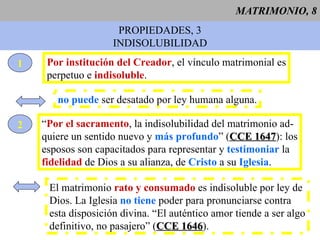 MATRIMONIO, 8 PROPIEDADES, 3 INDISOLUBILIDAD 1 Por institución del Creador , el vínculo matrimonial es perpetuo e  indisoluble . no puede  ser desatado por ley humana alguna. 2 “ Por el sacramento , la indisolubilidad del matrimonio ad- quiere un sentido nuevo y  más profundo ” ( CCE 1647 ): los esposos son capacitados para representar y  testimoniar  la fidelidad  de Dios a su alianza, de  Cristo  a su  Iglesia . El matrimonio  rato y consumado  es indisoluble por ley de Dios. La Iglesia  no tiene  poder para pronunciarse contra esta disposición divina. “El auténtico amor tiende a ser algo definitivo, no pasajero” ( CCE 1646 ). 