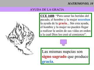 MATRIMONIO, 10 AYUDA DE LA GRACIA CCE 1608 : “Para sanar las heridas del pecado, el hombre y la mujer  necesitan la ayuda de la  gracia ... Sin esta ayuda, el hombre y la mujer no pueden llegar a realizar la unión de sus vidas en orden a la cual Dios los creó al comienzo”. Las mismas nupcias son signo sagrado  que produce gracia . 