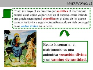 MATRIMONIO, 12 Cristo instituyó el sacramento que  santifica  el matrimonio natural establecido ya por Dios en el Paraíso. Jesús infunde una gracia sacramental  específica  en el alma de los que se casan y les invita a seguirle, transformando su vida conyugal en un  andar divino  en la tierra. Beato Josemaría: el  matrimonio es una  auténtica  vocación divina y un  camino de santidad . 