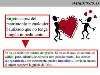 MATRIMONIO, 13 Sujeto  capaz del matrimonio = cualquier bautizado que no tenga ningún impedimento. Se ha de recibir en  estado de gracia . Si no es el caso, el contrato es válido , pero, además de cometer otro pecado mortal, los  efectos sobrenaturales  del sacramento quedan  impedidos .  Reviven  cuando el sujeto recupera la gracia de Dios. 