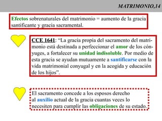 MATRIMONIO,14 Efectos  sobrenaturales del matrimonio = aumento de la gracia santificante y gracia sacramental. CCE 1641 : “La gracia propia del sacramento del matri- monio está destinada a perfeccionar el  amor  de los cón- yuges, a fortalecer su  unidad indisoluble . Por medio de  esta gracia se ayudan mutuamente a  santificarse  con la vida matrimonial conyugal y en la acogida y educación de los hijos”. El sacramento concede a los esposos derecho al  auxilio  actual de la gracia cuantas veces lo necesiten para cumplir las  obligaciones  de su estado. 