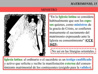 MATRIMONIO, 15 MINISTRO “ En la  Iglesia latina  se considera habitualmente que son los  espo- sos  quienes, como  ministros  de la gracia de Cristo, se confieren  mutuamente el sacramento del matrimonio expresando ante la Iglesia su consentimiento” ( CCE 1623 ). No así en las liturgias orientales. Iglesia latina : el ordinario o el sacerdote es un  testigo cualificado y activo que solicita y recibe la manifestación  externa  del consen- timiento matrimonial de los contrayentes (exigido para la  validez ). 