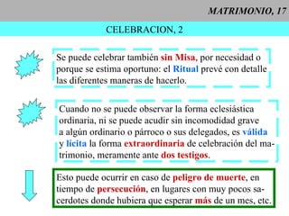 MATRIMONIO, 17 CELEBRACION, 2 Cuando no se puede observar la forma eclesiástica  ordinaria, ni se puede acudir sin incomodidad grave  a algún ordinario o párroco o sus delegados, es  válida y  lícita  la forma  extraordinaria  de celebración del ma- trimonio, meramente ante  dos testigos . Se puede celebrar también  sin Misa , por necesidad o porque se estima oportuno: el  Ritual  prevé con detalle las diferentes maneras de hacerlo. Esto puede ocurrir en caso de  peligro de muerte , en  tiempo de  persecución , en lugares con muy pocos sa- cerdotes donde hubiera que esperar  más  de un mes, etc. 