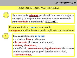 MATRIMONIO, 18 CONSENTIMIENTO MATRIMONIAL 1 Es el acto de la  voluntad  por el cual “el varón y la mujer se entregan y se aceptan mutuamente en alianza irrevocable  para  constituir  el matrimonio” ( CIC 1057 ). Ese consentimiento  causa  el matrimonio. =  ninguna  autoridad humana puede suplir este consentimiento. 2 Este consentimiento  ha de ser : - verdadero,  libre  y deliberado, -  de presente  (de casarse aquí y ahora), -  mutuo  y  simultáneo , - manifestado  externamente  y  legítimamente  (de acuerdo con los requisitos que exige el derecho eclesiástico), -  sin condiciones . 