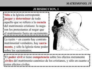 MATRIMONIO, 19 JURISDICCION, 1 Sólo  a la Iglesia corresponde juzgar y determinar  de todo  aquello que se refiera a la  esencia del matrimonio cristiano: lo nega- ron los protestantes al negar que el matrimonio fuera un sacramento. La razón = en cuanto hay contrato matrimonial verdadero, hay  sacra- mento , y sólo la Iglesia tiene poder sobre los sacramentos. El  poder civil  sí tiene  competencia  sobre los efectos meramente civiles  del matrimonio canónico de los cristianos, y sólo en cuanto a estos efectos civiles.  
