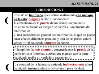 MATRIMONIO, 20 JURISDICCION, 2 Caso de un  bautizado  que contrae matrimonio  con uno que no lo está :  ninguno  recibe el sacramento: 1- el bautismo es la  puerta   de los demás sacramentos => el no bautizado es incapaz de recibir el sacramento del matrimonio; 2- una característica general del matrimonio, es que no puede tener efectos diferentes para una y otra de las partes contra- yentes => el bautizado  tampoco  lo recibe.  = la opinión la  más común  y concuerda con la  praxis   de la curia romana (pero hay autores que piensan que la parte bautizada recibe un verdadero sacramento). La potestad de la Iglesia se extiende  indirectamente   al no bautizado (mismos efectos del contrato para los dos). 
