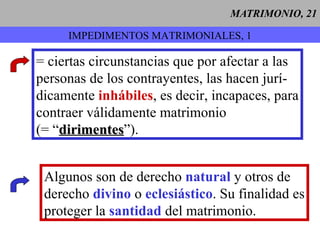 MATRIMONIO, 21 IMPEDIMENTOS MATRIMONIALES, 1 = ciertas circunstancias que por afectar a las personas de los contrayentes, las hacen jurí- dicamente  inhábiles , es decir, incapaces, para contraer válidamente matrimonio (= “ dirimentes ”). Algunos son de derecho  natural  y otros de derecho  divino  o  eclesiástico . Su finalidad es proteger la  santidad  del matrimonio.   