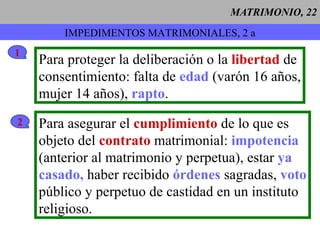 MATRIMONIO, 22 IMPEDIMENTOS MATRIMONIALES, 2 a 1 Para proteger la deliberación o la  libertad  de consentimiento: falta de  edad  (varón 16 años, mujer 14 años),  rapto . 2 Para asegurar el  cumplimiento  de lo que es objeto del  contrato  matrimonial:  impotencia (anterior al matrimonio y perpetua), estar  ya  casado,  haber recibido  órdenes  sagradas,  voto público y perpetuo de castidad en un instituto religioso. 