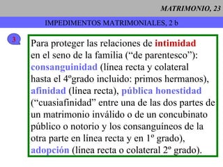 MATRIMONIO, 23 Para proteger las relaciones de  intimidad en el seno de la familia (“de parentesco”): consanguinidad  (línea recta y colateral hasta el 4ºgrado incluido: primos hermanos), afinidad  (línea recta),  pública honestidad (“cuasiafinidad” entre una de las dos partes de un matrimonio inválido o de un concubinato público o notorio y los consanguíneos de la otra parte en línea recta y en 1º grado), adopción  (línea recta o colateral 2º grado). IMPEDIMENTOS MATRIMONIALES, 2 b 3 