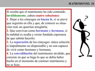 MATRIMONIO, 26 Si resulta que el matrimonio ha sido contraído inválidamente , caben  cuatro soluciones : 1 . Dejar a los cónyuges en  buena fe , si se prevé que seguirán en ella y que, de conocer su situa- ción real, no querrían arreglarla; 2 . Que convivan como  hermano y hermana , si la nulidad es oculta y existe fundada esperanza de que sabrán hacerlo; 3 . La  separación  de los cónyuges: única solución si impedimento no dispensable y no son capaces de vivir como hermano y hermana; 4 . La  convalidación  del matrimonio inválido, que consiste en que se haga lo que se debía haber  hecho en el momento de contraer matrimonio y no se hizo. 